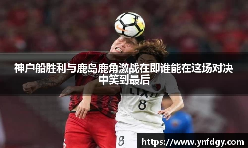 神户船胜利与鹿岛鹿角激战在即谁能在这场对决中笑到最后